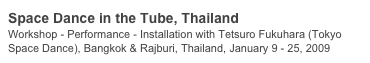 Space Dance in the Tube, Thailand
Workshop - Performance - Installation with Tetsuro Fukuhara (Tokyo Space Dance), Bangkok & Rajburi, Thailand, January 9 - 25, 2009